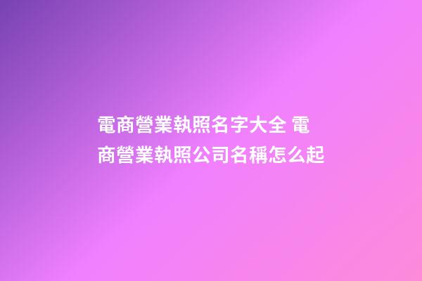 電商營業執照名字大全 電商營業執照公司名稱怎么起-第1張-公司起名-玄機派